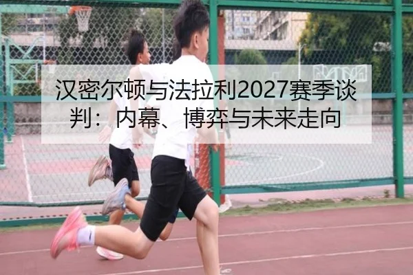 汉密尔顿与法拉利2027赛季谈判：内幕、博弈与未来走向