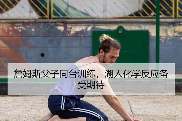 詹姆斯父子同台训练，湖人化学反应备受期待