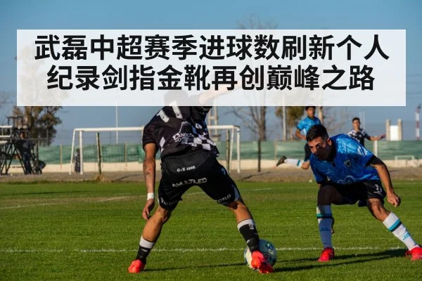 武磊中超赛季进球数刷新个人纪录剑指金靴再创巅峰之路