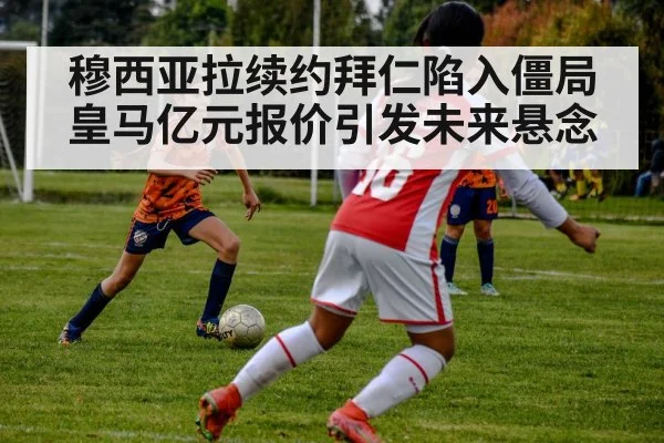穆西亚拉续约拜仁陷入僵局皇马亿元报价引发未来悬念