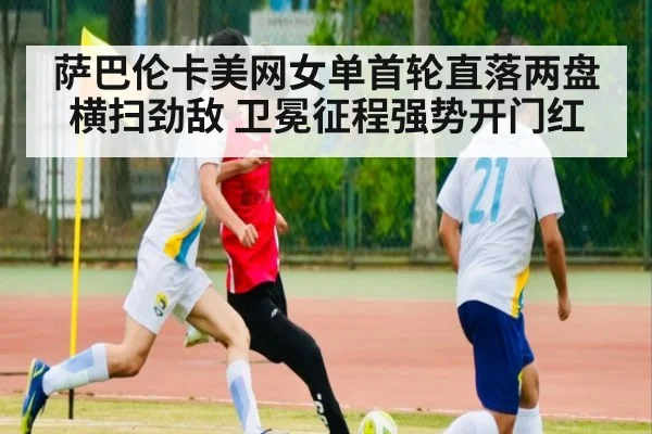 萨巴伦卡美网女单首轮直落两盘横扫劲敌 卫冕征程强势开门红