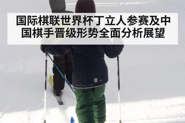 国际棋联世界杯丁立人参赛及中国棋手晋级形势全面分析展望